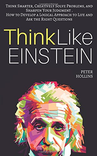 Think Like Einstein: Think Smarter, Creatively Solve Problems, and Sharpen Your Judgment. How to Develop a Logical Approach to Life and Ask the Right Questions by Peter Hollins